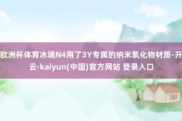 欧洲杯体育冰境N4用了3Y专属的纳米氧化物材质-开云·kaiyun(中国)官方网站 登录入口