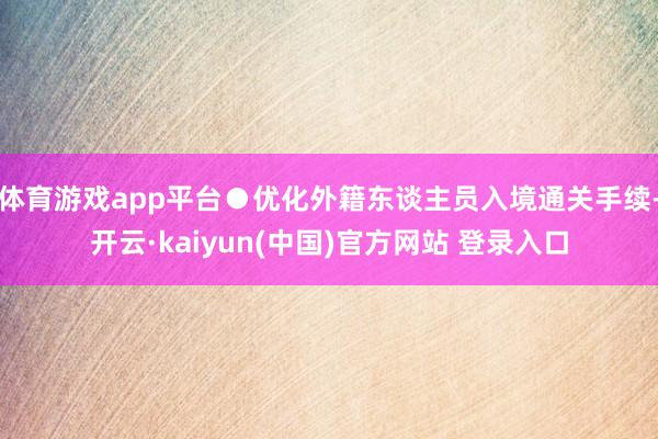 体育游戏app平台●优化外籍东谈主员入境通关手续-开云·kaiyun(中国)官方网站 登录入口
