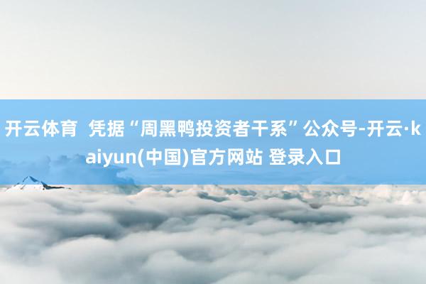 开云体育  凭据“周黑鸭投资者干系”公众号-开云·kaiyun(中国)官方网站 登录入口