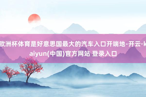 欧洲杯体育是好意思国最大的汽车入口开端地-开云·kaiyun(中国)官方网站 登录入口