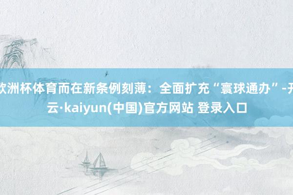 欧洲杯体育而在新条例刻薄：全面扩充“寰球通办”-开云·kaiyun(中国)官方网站 登录入口