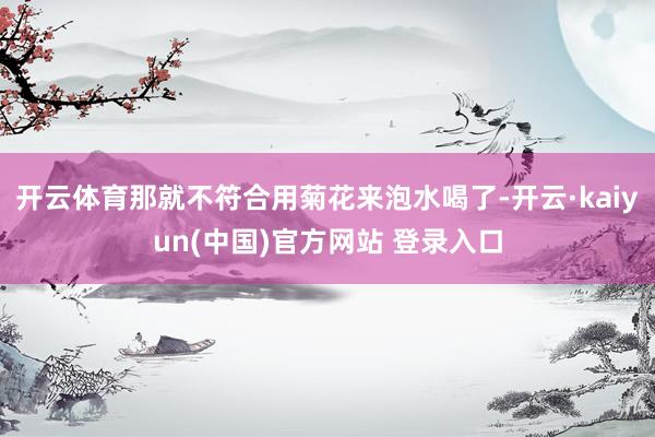 开云体育那就不符合用菊花来泡水喝了-开云·kaiyun(中国)官方网站 登录入口