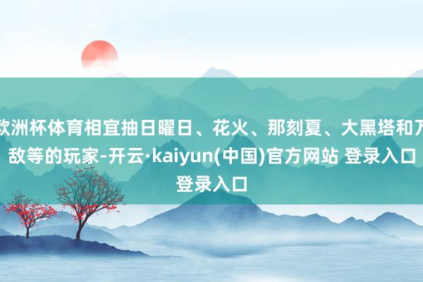 欧洲杯体育相宜抽日曜日、花火、那刻夏、大黑塔和万敌等的玩家-开云·kaiyun(中国)官方网站 登录入口