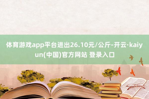 体育游戏app平台进出26.10元/公斤-开云·kaiyun(中国)官方网站 登录入口