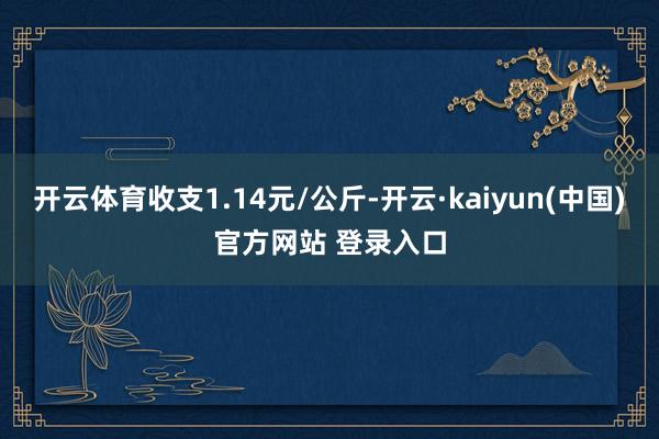 开云体育收支1.14元/公斤-开云·kaiyun(中国)官方网站 登录入口