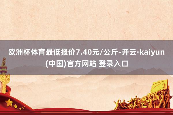 欧洲杯体育最低报价7.40元/公斤-开云·kaiyun(中国)官方网站 登录入口