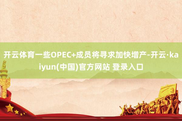 开云体育一些OPEC+成员将寻求加快增产-开云·kaiyun(中国)官方网站 登录入口