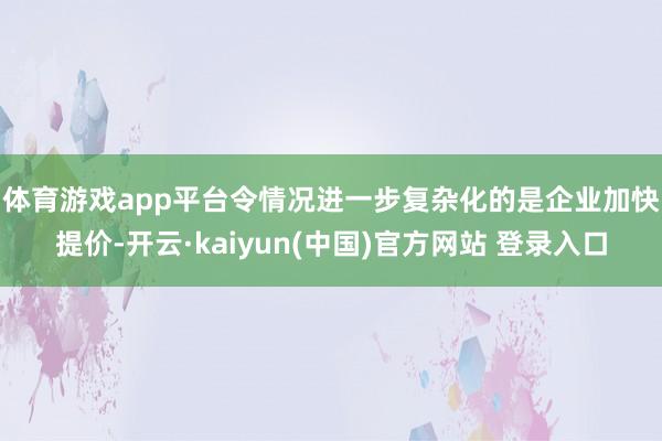 体育游戏app平台　　令情况进一步复杂化的是企业加快提价-开云·kaiyun(中国)官方网站 登录入口