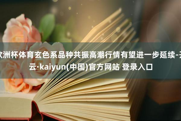 欧洲杯体育玄色系品种共振高潮行情有望进一步延续-开云·kaiyun(中国)官方网站 登录入口