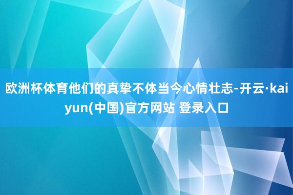 欧洲杯体育他们的真挚不体当今心情壮志-开云·kaiyun(中国)官方网站 登录入口