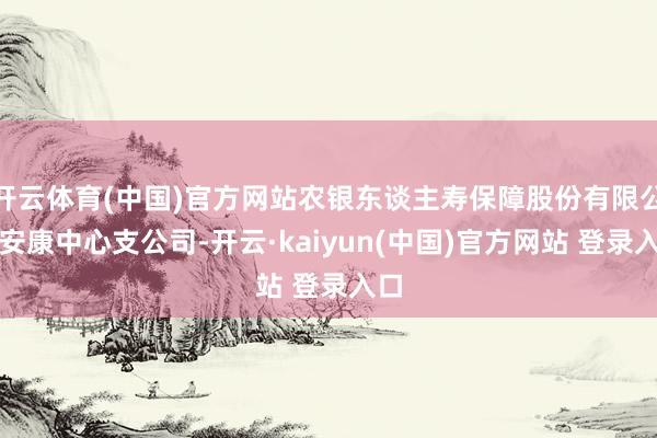 开云体育(中国)官方网站农银东谈主寿保障股份有限公司安康中心支公司-开云·kaiyun(中国)官方网站 登录入口