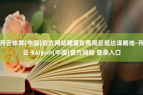 开云体育(中国)官方网站瞻望在两周后抵达谋略地-开云·kaiyun(中国)官方网站 登录入口