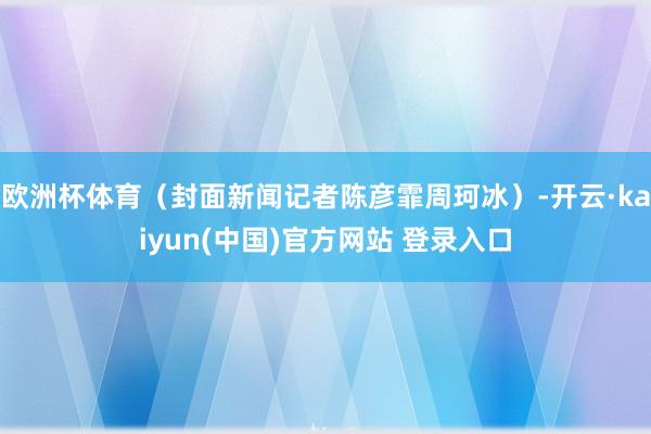 欧洲杯体育（封面新闻记者陈彦霏周珂冰）-开云·kaiyun(中国)官方网站 登录入口