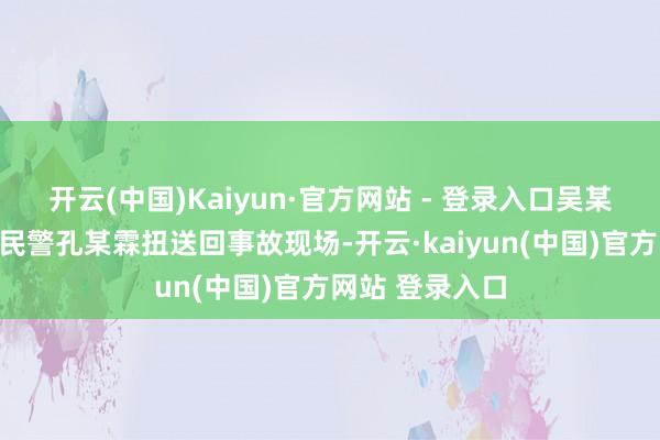 开云(中国)Kaiyun·官方网站 - 登录入口吴某被放工途经的民警孔某霖扭送回事故现场-开云·kaiyun(中国)官方网站 登录入口