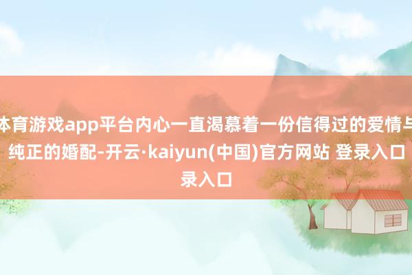 体育游戏app平台内心一直渴慕着一份信得过的爱情与纯正的婚配-开云·kaiyun(中国)官方网站 登录入口