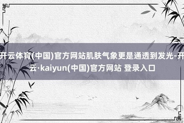 开云体育(中国)官方网站肌肤气象更是通透到发光-开云·kaiyun(中国)官方网站 登录入口