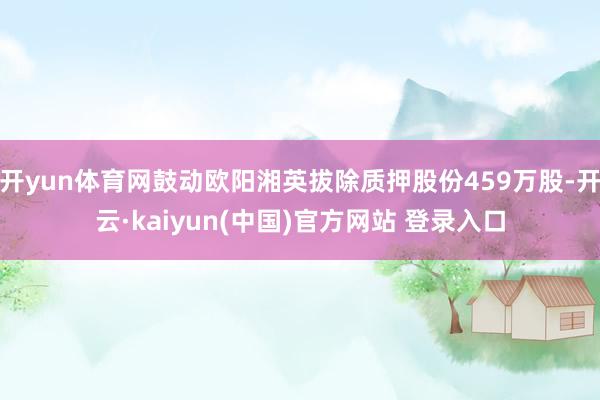 开yun体育网鼓动欧阳湘英拔除质押股份459万股-开云·kaiyun(中国)官方网站 登录入口