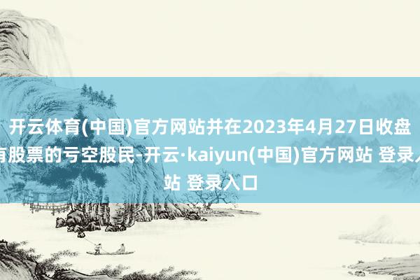 开云体育(中国)官方网站并在2023年4月27日收盘握有股票的亏空股民-开云·kaiyun(中国)官方网站 登录入口