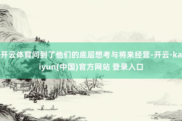 开云体育问到了他们的底层想考与将来经营-开云·kaiyun(中国)官方网站 登录入口