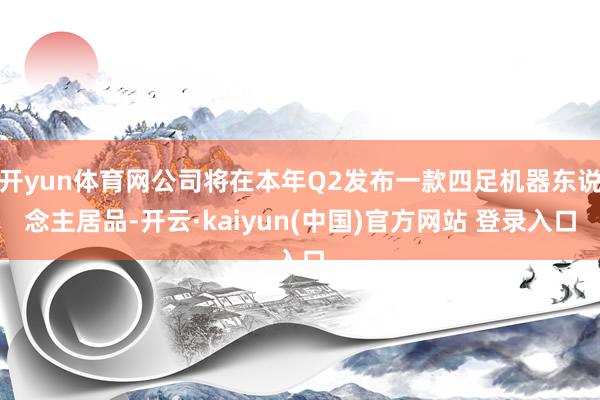 开yun体育网公司将在本年Q2发布一款四足机器东说念主居品-开云·kaiyun(中国)官方网站 登录入口