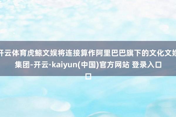 开云体育虎鲸文娱将连接算作阿里巴巴旗下的文化文娱集团-开云·kaiyun(中国)官方网站 登录入口