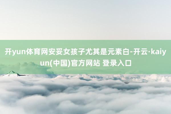 开yun体育网安妥女孩子尤其是元素白-开云·kaiyun(中国)官方网站 登录入口