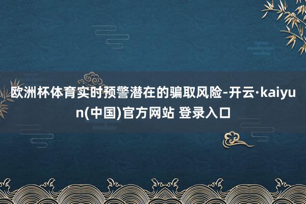欧洲杯体育实时预警潜在的骗取风险-开云·kaiyun(中国)官方网站 登录入口