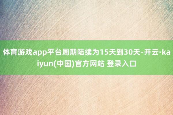 体育游戏app平台周期陆续为15天到30天-开云·kaiyun(中国)官方网站 登录入口