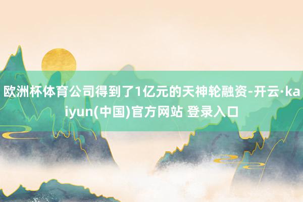 欧洲杯体育公司得到了1亿元的天神轮融资-开云·kaiyun(中国)官方网站 登录入口