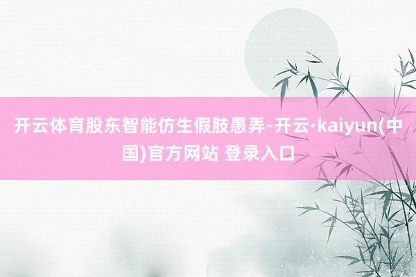 开云体育股东智能仿生假肢愚弄-开云·kaiyun(中国)官方网站 登录入口