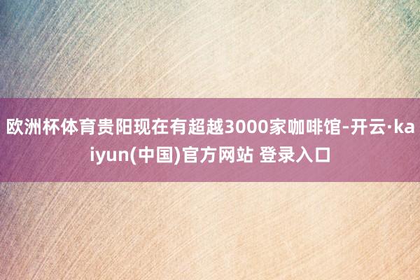 欧洲杯体育贵阳现在有超越3000家咖啡馆-开云·kaiyun(中国)官方网站 登录入口