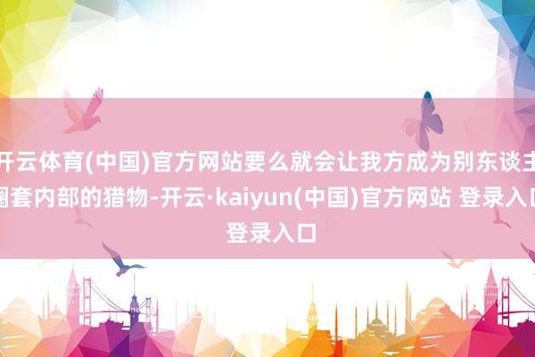 开云体育(中国)官方网站要么就会让我方成为别东谈主圈套内部的猎物-开云·kaiyun(中国)官方网站 登录入口