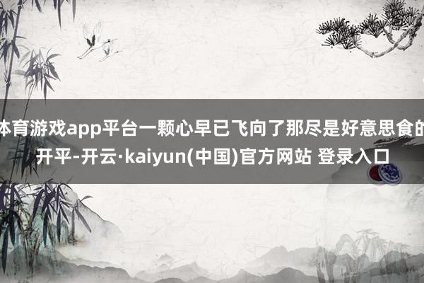 体育游戏app平台一颗心早已飞向了那尽是好意思食的开平-开云·kaiyun(中国)官方网站 登录入口