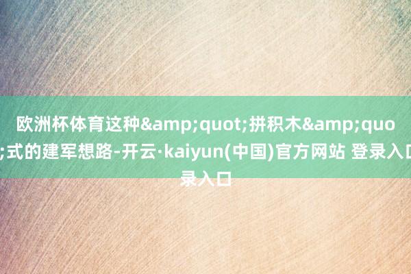 欧洲杯体育这种&quot;拼积木&quot;式的建军想路-开云·kaiyun(中国)官方网站 登录入口