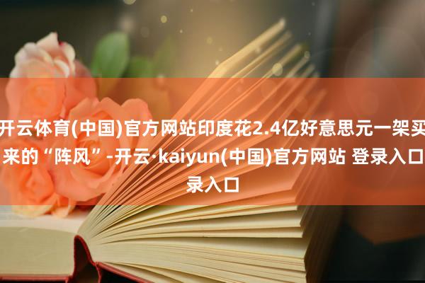 开云体育(中国)官方网站印度花2.4亿好意思元一架买来的“阵风”-开云·kaiyun(中国)官方网站 登录入口