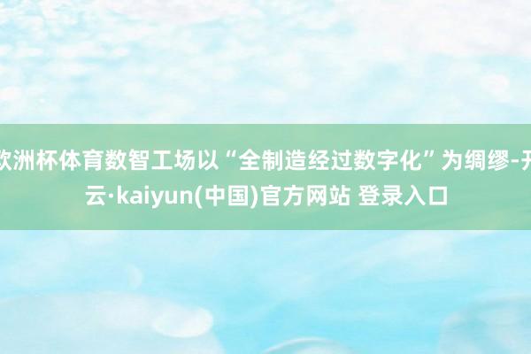 欧洲杯体育数智工场以“全制造经过数字化”为绸缪-开云·kaiyun(中国)官方网站 登录入口