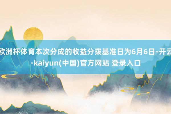 欧洲杯体育本次分成的收益分拨基准日为6月6日-开云·kaiyun(中国)官方网站 登录入口