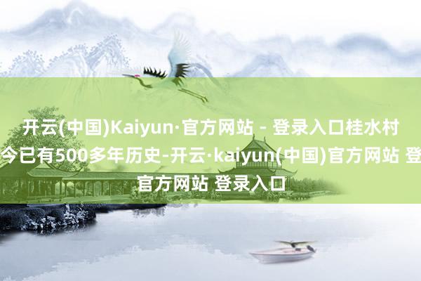 开云(中国)Kaiyun·官方网站 - 登录入口桂水村立村于今已有500多年历史-开云·kaiyun(中国)官方网站 登录入口