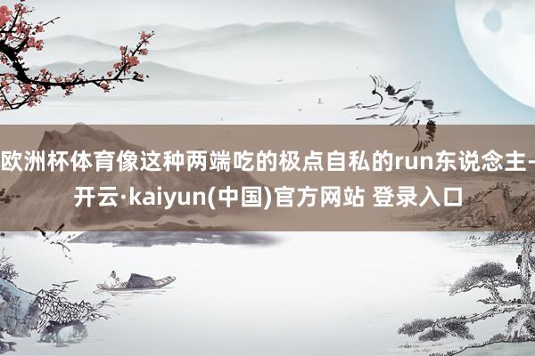 欧洲杯体育像这种两端吃的极点自私的run东说念主-开云·kaiyun(中国)官方网站 登录入口