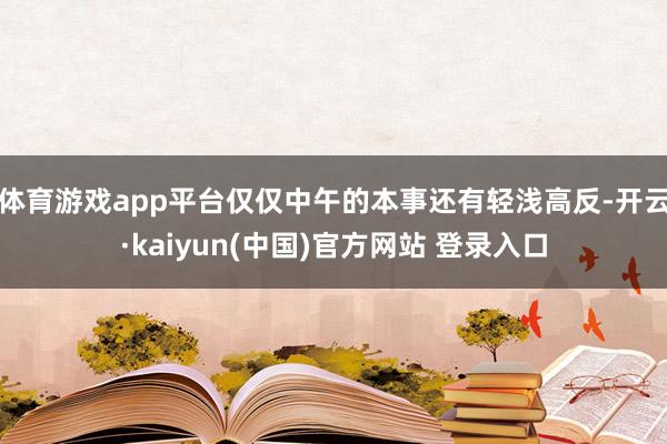 体育游戏app平台仅仅中午的本事还有轻浅高反-开云·kaiyun(中国)官方网站 登录入口