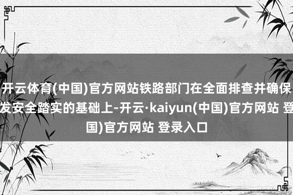 开云体育(中国)官方网站铁路部门在全面排查并确保长远开发安全踏实的基础上-开云·kaiyun(中国)官方网站 登录入口