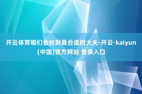 开云体育咱们会找到最合适的大夫-开云·kaiyun(中国)官方网站 登录入口