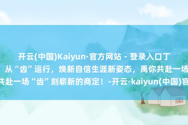 开云(中国)Kaiyun·官方网站 - 登录入口丁禹兮｜佳洁士新搭档丁禹兮：从“齿”运行，焕新自信生涯新姿态，禹你共赴一场“齿”刻崭新的商定！-开云·kaiyun(中国)官方网站 登录入口