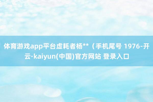 体育游戏app平台虚耗者杨**（手机尾号 1976-开云·kaiyun(中国)官方网站 登录入口