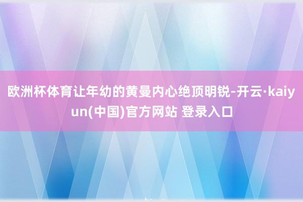 欧洲杯体育让年幼的黄曼内心绝顶明锐-开云·kaiyun(中国)官方网站 登录入口