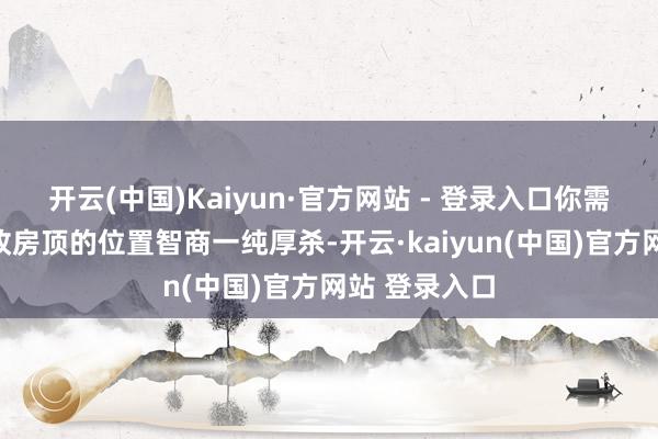开云(中国)Kaiyun·官方网站 - 登录入口你需要不休地篡改房顶的位置智商一纯厚杀-开云·kaiyun(中国)官方网站 登录入口
