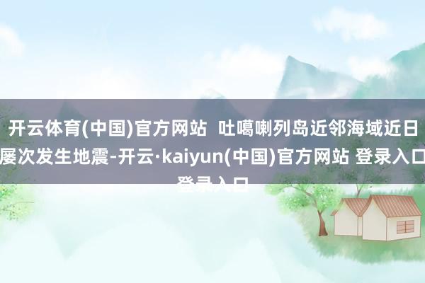 开云体育(中国)官方网站  吐噶喇列岛近邻海域近日屡次发生地震-开云·kaiyun(中国)官方网站 登录入口