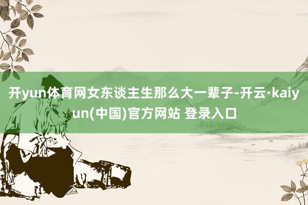 开yun体育网女东谈主生那么大一辈子-开云·kaiyun(中国)官方网站 登录入口