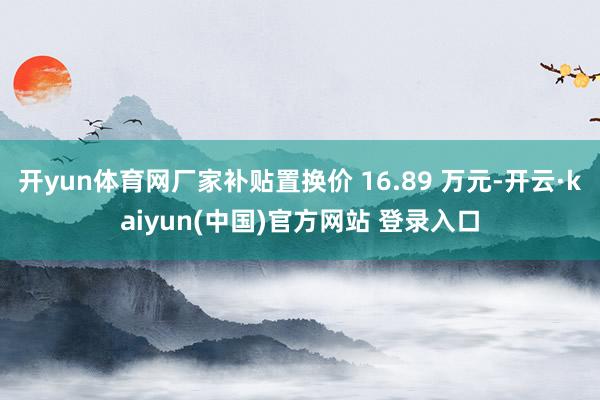 开yun体育网厂家补贴置换价 16.89 万元-开云·kaiyun(中国)官方网站 登录入口