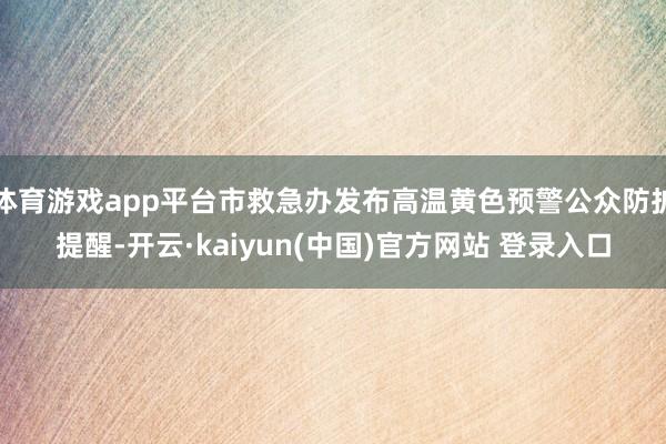 体育游戏app平台市救急办发布高温黄色预警公众防护提醒-开云·kaiyun(中国)官方网站 登录入口